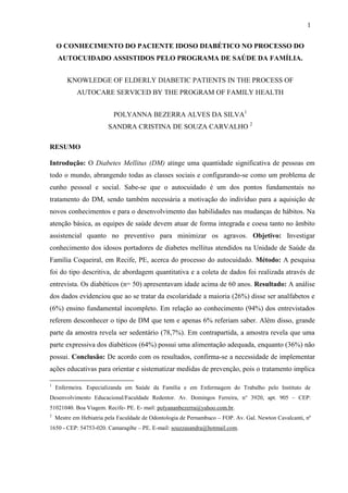 1
O CONHECIMENTO DO PACIENTE IDOSO DIABÉTICO NO PROCESSO DO
AUTOCUIDADO ASSISTIDOS PELO PROGRAMA DE SAÚDE DA FAMÍLIA.
KNOWLEDGE OF ELDERLY DIABETIC PATIENTS IN THE PROCESS OF
AUTOCARE SERVICED BY THE PROGRAM OF FAMILY HEALTH
POLYANNA BEZERRA ALVES DA SILVA1
SANDRA CRISTINA DE SOUZA CARVALHO 2
RESUMO
Introdução: O Diabetes Mellitus (DM) atinge uma quantidade significativa de pessoas em
todo o mundo, abrangendo todas as classes sociais e configurando-se como um problema de
cunho pessoal e social. Sabe-se que o autocuidado é um dos pontos fundamentais no
tratamento do DM, sendo também necessária a motivação do indivíduo para a aquisição de
novos conhecimentos e para o desenvolvimento das habilidades nas mudanças de hábitos. Na
atenção básica, as equipes de saúde devem atuar de forma integrada e coesa tanto no âmbito
assistencial quanto no preventivo para minimizar os agravos. Objetivo: Investigar
conhecimento dos idosos portadores de diabetes mellitus atendidos na Unidade de Saúde da
Família Coqueiral, em Recife, PE, acerca do processo do autocuidado. Método: A pesquisa
foi do tipo descritiva, de abordagem quantitativa e a coleta de dados foi realizada através de
entrevista. Os diabéticos (n= 50) apresentavam idade acima de 60 anos. Resultado: A análise
dos dados evidenciou que ao se tratar da escolaridade a maioria (26%) disse ser analfabetos e
(6%) ensino fundamental incompleto. Em relação ao conhecimento (94%) dos entrevistados
referem desconhecer o tipo de DM que tem e apenas 6% referiam saber. Além disso, grande
parte da amostra revela ser sedentário (78,7%). Em contrapartida, a amostra revela que uma
parte expressiva dos diabéticos (64%) possui uma alimentação adequada, enquanto (36%) não
possui. Conclusão: De acordo com os resultados, confirma-se a necessidade de implementar
ações educativas para orientar e sistematizar medidas de prevenção, pois o tratamento implica
1
Enfermeira. Especializanda em Saúde da Família e em Enfermagem do Trabalho pelo Instituto de
Desenvolvimento Educacional/Faculdade Redentor. Av. Domingos Ferreira, n° 3920, apt. 905 – CEP:
51021040. Boa Viagem. Recife- PE. E- mail: polyananbezerra@yahoo.com.br.
2
Mestre em Hebiatria pela Faculdade de Odontologia de Pernambuco – FOP. Av. Gal. Newton Cavalcanti, nº
1650 - CEP: 54753-020. Camaragibe – PE. E-mail: souzzasandra@hotmail.com.
 