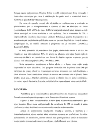 16
fornece alguns medicamentos. Objetiva definir o perfil epidemiológico dessa população e
desenvolver estratégias que visem à modificação do quadro atual e a contribuir com a
melhoria da qualidade de vida das pessoas.
Por meio da consulta mensal são oferecidos os medicamentos e realizado os
procedimentos para o acompanhamento e controle do DM. O Ministério da Saúde
recomenda que de 60 a 80% dos casos de DM e hipertensão arterial sejam tratados na rede
básica municipal, de forma resolutiva e com qualidade. Para o tratamento do DM, é
imprescindível a vinculação da pessoa às Unidades de Saúde, a garantia do diagnóstico e o
atendimento por profissionais qualificados, uma vez que seu diagnóstico e controle evitam
complicações ou, ao menos, retardam a progressão das já existentes (AMARAL;
TAVARES, 2009).
O baixo percentual de participação dos grupos, obtido neste estudo é de 44% em
relação aos que não participam 56%. Os grupos de educação em saúde fazem parte do
tratamento do DM e se constitui em uma forma de abordar aspectos relevantes para o
cuidado com esta doença (AMARAL; TAVARES, 2009).
Nesta perspectiva, questiona-se a baixa adesão e a forma como estão sendo
organizadas as ações educativas. Esta pesquisa conduzida com as pessoas com DM que
participam de grupos educativos evidenciaram os temas abordados com mais freqüência, a
dieta, atividade física e medidas de redução de estresse. Os cuidados com os pés não foram
citados, ainda que, a literatura científica assinala as úlceras nos pés como complicação
prevenível a partir da atuação de equipe multidisciplinar e por ações de baixa complexidade.
CONCLUSÃO
Acredita-se que o conhecimento do paciente diabético no processo do autocuidado
é uma ferramenta importante para prevenção do desenvolvimento de agravos.
Segundo o perfil socioeconômico, a maior parte da amostra foi representada pelo
sexo feminino. Houve uma indiferenciação da prevalência do DM em relação à idade,
confirmando o fato do diabetes estar aumentando em todas as faixas etárias.
Apesar do conhecimento insuficiente, percebe-se também, a incerteza e o
desconhecimento de alguns sujeitos sobre a temática, compete aos profissionais de saúde,
especialmente aos enfermeiros, unirem esforços para aperfeiçoarem as formas de tratamento
e autocuidado, considerando os aspectos culturais e individuais de seus clientes.
 