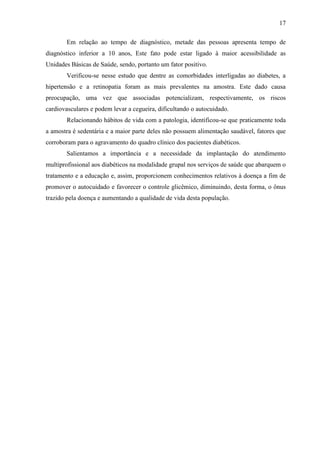 17
Em relação ao tempo de diagnóstico, metade das pessoas apresenta tempo de
diagnóstico inferior a 10 anos, Este fato pode estar ligado à maior acessibilidade as
Unidades Básicas de Saúde, sendo, portanto um fator positivo.
Verificou-se nesse estudo que dentre as comorbidades interligadas ao diabetes, a
hipertensão e a retinopatia foram as mais prevalentes na amostra. Este dado causa
preocupação, uma vez que associadas potencializam, respectivamente, os riscos
cardiovasculares e podem levar a cegueira, dificultando o autocuidado.
Relacionando hábitos de vida com a patologia, identificou-se que praticamente toda
a amostra é sedentária e a maior parte deles não possuem alimentação saudável, fatores que
corroboram para o agravamento do quadro clínico dos pacientes diabéticos.
Salientamos a importância e a necessidade da implantação do atendimento
multiprofissional aos diabéticos na modalidade grupal nos serviços de saúde que abarquem o
tratamento e a educação e, assim, proporcionem conhecimentos relativos à doença a fim de
promover o autocuidado e favorecer o controle glicêmico, diminuindo, desta forma, o ônus
trazido pela doença e aumentando a qualidade de vida desta população.
 