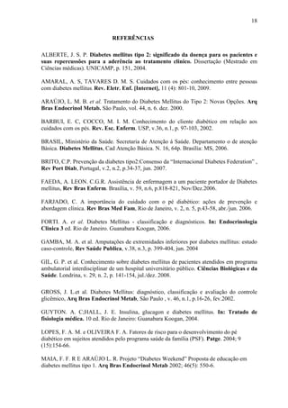18
REFERÊNCIAS
ALBERTE, J. S. P. Diabetes mellitus tipo 2: significado da doença para os pacientes e
suas repercussões para a aderência ao tratamento clinico. Dissertação (Mestrado em
Ciências médicas). UNICAMP, p. 151, 2004.
AMARAL, A. S, TAVARES D. M. S. Cuidados com os pés: conhecimento entre pessoas
com diabetes mellitus. Rev. Eletr. Enf. [Internet], 11 (4): 801-10, 2009.
ARAÚJO, L. M. B. et al. Tratamento do Diabetes Mellitus do Tipo 2: Novas Opções. Arq
Bras Endocrinol Metab. São Paulo, vol. 44, n. 6. dez. 2000.
BARBUI, E. C, COCCO, M. I. M. Conhecimento do cliente diabético em relação aos
cuidados com os pés. Rev. Esc. Enferm. USP, v.36, n.1, p. 97-103, 2002.
BRASIL, Ministério da Saúde. Secretaria de Atenção á Saúde. Departamento o de atenção
Básica. Diabetes Mellitus, Cad Atenção Básica. N. 16, 64p. Brasília: MS, 2006.
BRITO, C.P. Prevenção da diabetes tipo2:Consenso da “Internacional Diabetes Federation” ,
Rev Port Diab, Portugal, v.2, n.2, p.34-37, jun. 2007.
FAEDA, A. LEON. C.G.R. Assistência de enfermagem a um paciente portador de Diabetes
mellitus, Rev Bras Enferm. Brasília, v. 59, n.6, p.818-821, Nov/Dez.2006.
FARJADO, C. A importância do cuidado com o pé diabético: ações de prevenção e
abordagem clínica. Rev Bras Med Fam, Rio de Janeiro, v. 2, n. 5, p.43-58, abr./jun. 2006.
FORTI. A. et al. Diabetes Mellitus - classificação e diagnósticos. In: Endocrinologia
Clinica 3 ed. Rio de Janeiro. Guanabara Koogan, 2006.
GAMBA, M. A. et al. Amputações de extremidades inferiores por diabetes mellitus: estudo
caso-controle, Rev Saúde Publica, v.38, n.3, p. 399-404, jun. 2004
GIL, G. P. et al. Conhecimento sobre diabetes mellitus de pacientes atendidos em programa
ambulatorial interdisciplinar de um hospital universitário público. Ciências Biológicas e da
Saúde. Londrina, v. 29, n. 2, p. 141-154, jul./dez. 2008.
GROSS, J. L.et al. Diabetes Mellitus: diagnóstico, classificação e avaliação do controle
glicêmico, Arq Bras Endocrinol Metab, São Paulo , v. 46, n.1, p.16-26, fev.2002.
GUYTON. A. C;HALL, J. E. Insulina, glucagon e diabetes mellitus. In: Tratado de
fisiologia médica. 10 ed. Rio de Janeiro: Guanabara Koogan, 2004.
LOPES, F. A. M. e OLIVEIRA F. A. Fatores de risco para o desenvolvimento do pé
diabético em sujeitos atendidos pelo programa saúde da família (PSF). Patge. 2004; 9
(15):154-66.
MAIA, F. F. R E ARAÚJO L. R. Projeto “Diabetes Weekend” Proposta de educação em
diabetes mellitus tipo 1. Arq Bras Endocrinol Metab 2002; 46(5): 550-6.
 
