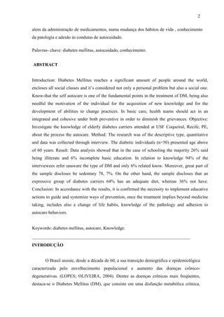 2
alem da administração de medicamentos, numa mudança dos hábitos de vida , conhecimento
da patologia e adesão às condutas de autocuidado.
Palavras- chave: diabetes mellitus, autocuidado, conhecimento.
ABSTRACT
Introduction: Diabetes Mellitus reaches a significant amount of people around the world,
encloses all social classes and it’s considered not only a personal problem but also a social one.
Know-that the self autocare is one of the fundamental points in the treatment of DM, being also
needful the motivation of the individual for the acquisition of new knowledge and for the
development of abilities to change practices. In basic care, health teams should act in an
integrated and cohesive under both preventive in order to diminish the grievances. Objective:
Investigate the knowledge of elderly diabetes carriers attended at USF Coqueiral, Recife, PE,
about the process the autocare. Method: The research was of the descriptive type, quantitative
and data was collected through interview. The diabetic individuals (n=50) presented age above
of 60 years. Result: Data analysis showed that in the case of schooling the majority 26% said
being illiterate and 6% incomplete basic education. In relation to knowledge 94% of the
interviewees refer unaware the type of DM and only 6% related know. Moreover, great part of
the sample discloses be sedentary 78, 7%. On the other hand, the sample discloses that an
expressive group of diabetes carriers 64% has an adequate diet, whereas 36% not have.
Conclusion: In accordance with the results, it is confirmed the necessity to implement educative
actions to guide and systemize ways of prevention, once the treatment implies beyond medicine
taking, includes also a change of life habits, knowledge of the pathology and adhesion to
autocare behaviors.
Keywords: diabetes mellitus, autocare, Knowledge.
____________________________________________________________
INTRODUÇÃO
O Brasil assiste, desde a década de 60, a sua transição demográfica e epidemiológica
caracterizada pelo envelhecimento populacional e aumento das doenças crônico-
degenerativas. (LOPES; OLIVEIRA, 2004). Dentre as doenças crônicas mais freqüentes,
destaca-se o Diabetes Mellitus (DM), que consiste em uma disfunção metabólica crônica,
 