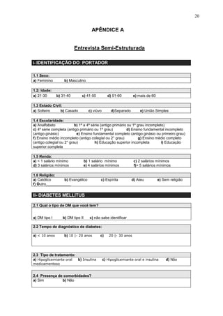 20
APÊNDICE A
Entrevista Semi-Estruturada
I- IDENTIFICAÇÃO DO PORTADOR
1.1 Sexo:
a) Feminino b) Masculino
1.2: Idade:
a) 21-30 b) 31-40 c) 41-50 d) 51-60 e) mais de 60
1.3 Estado Civil:
a) Solteiro b) Casado c) viúvo d)Separado e) União Simples
1.4 Escolaridade:
a) Analfabeto b) 1º a 4º série (antigo primário ou 1º grau incompleto)
c) 4º série completa (antigo primário ou 1º grau) d) Ensino fundamental incompleto
(antigo ginásio) e) Ensino fundamental completo (antigo ginásio ou primeiro grau)
f) Ensino médio incompleto (antigo colegial ou 2° grau) g) Ensino médio completo
(antigo colegial ou 2° grau) h) Educação superior incompleta i) Educação
superior completa
1.5 Renda:
a) < 1 salário mínimo b) 1 salário mínimo c) 2 salários mínimos
d) 3 salários mínimos e) 4 salários mínimos f)> 5 salários mínimos
1.6 Religião:
a) Católico b) Evangélico c) Espírita d) Ateu e) Sem religião
f) Outro____________
II- DIABETES MELLITUS
2.1 Qual o tipo de DM que você tem?
a) DM tipo I b) DM tipo II c) não sabe identificar
2.2 Tempo de diagnóstico de diabetes:
a) < 10 anos b) 10 |- 20 anos c) 20 |- 30 anos
2.3 Tipo de tratamento:
a) Hipoglicemiante oral b) Insulina c) Hipoglicemiante oral e insulina d) Não
medicamentoso
2.4 Presença de comorbidades?
a) Sim b) Não
 