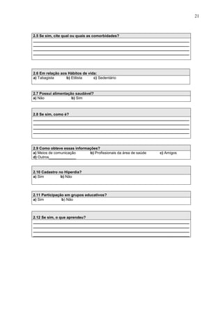 21
2.5 Se sim, cite qual ou quais as comorbidades?
___________________________________________________________________________
___________________________________________________________________________
___________________________________________________________________________
___________________________________________________________________________
2.7 Possui alimentação saudável?
a) Não b) Sim
2.8 Se sim, como é?
___________________________________________________________________________
___________________________________________________________________________
___________________________________________________________________________
___________________________________________________________________________
2.9 Como obteve essas informações?
a) Meios de comunicação b) Profissionais da área de saúde c) Amigos
d) Outros_____________
2.10 Cadastro no Hiperdia?
a) Sim b) Não
2.11 Participação em grupos educativos?
a) Sim b) Não
2.12 Se sim, o que aprendeu?
___________________________________________________________________________
___________________________________________________________________________
___________________________________________________________________________
___________________________________________________________________________
2.6 Em relação aos Hábitos de vida:
a) Tabagista b) Etilista c) Sedentário
 