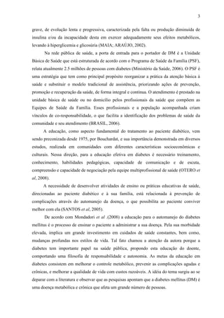 3
grave, de evolução lenta e progressiva, caracterizada pela falta ou produção diminuída de
insulina e/ou da incapacidade desta em exercer adequadamente seus efeitos metabólicos,
levando à hiperglicemia e glicosúria (MAIA; ARAÚJO, 2002).
Na rede pública de saúde, a porta de entrada para o portador de DM é a Unidade
Básica de Saúde que está estruturada de acordo com o Programa de Saúde da Família (PSF),
relata atualmente 2.5 milhões de pessoas com diabetes (Ministério da Saúde, 2006). O PSF é
uma estratégia que tem como principal propósito reorganizar a prática da atenção básica à
saúde e substituir o modelo tradicional de assistência, priorizando ações de prevenção,
promoção e recuperação da saúde, de forma integral e contínua. O atendimento é prestado na
unidade básica de saúde ou no domicílio pelos profissionais da saúde que compõem as
Equipes de Saúde da Família. Esses profissionais e a população acompanhada criam
vínculos de co-responsabilidade, o que facilita a identificação dos problemas de saúde da
comunidade e seu atendimento (BRASIL, 2006).
A educação, como aspecto fundamental do tratamento ao paciente diabético, vem
sendo preconizada desde 1975, por Bouchardat, e sua importância demonstrada em diversos
estudos, realizada em comunidades com diferentes características socioeconômicas e
culturais. Nessa direção, para a educação efetiva em diabetes é necessário treinamento,
conhecimento, habilidades pedagógicas, capacidade de comunicação e de escuta,
compreensão e capacidade de negociação pela equipe multiprofissional de saúde (OTERO et
al, 2008).
A necessidade de desenvolver atividades de ensino ou práticas educativas de saúde,
direcionadas ao paciente diabético e à sua família, está relacionada à prevenção de
complicações através do automanejo da doença, o que possibilita ao paciente conviver
melhor com ela (SANTOS et al, 2005).
De acordo com Mondadori et al .(2008) a educação para o automanejo do diabetes
mellitus é o processo de ensinar o paciente a administrar a sua doença. Pela sua morbidade
elevada, implica um grande investimento em cuidados de saúde constantes, bem como,
mudanças profundas nos estilos de vida. Tal fato chamou a atenção da autora porque a
diabetes tem importante papel na saúde pública, propondo esta educação do doente,
comportando uma filosofia de responsabilidade e autonomia. As metas da educação em
diabetes consistem em melhorar o controle metabólico, prevenir as complicações agudas e
crônicas, e melhorar a qualidade de vida com custos razoáveis. A idéia do tema surgiu ao se
deparar com a literatura e observar que as pesquisas apontam que a diabetes mellitus (DM) é
uma doença metabólica e crônica que afeta um grande número de pessoas.
 