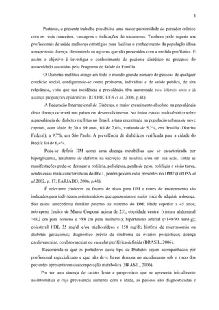 4
Portanto, o presente trabalho possibilita uma maior proximidade do portador crônico
com os reais conceitos, vantagens e indicações do tratamento. Também pode sugerir aos
profissionais de saúde melhores estratégias para facilitar o conhecimento da população idosa
a respeito da doença, diminuindo os agravos que são prevenidos com a medida profilática. E
assim o objetivo é investigar o conhecimento do paciente diabético no processo do
autocuidado assistidos pelo Programa de Saúde da Família.
O Diabetes mellitus atinge em todo o mundo grande número de pessoas de qualquer
condição social, configurando-se como problema, individual e de saúde pública, de alta
relevância, visto que sua incidência e prevalência têm aumentado nos últimos anos e já
alcança proporções epidêmicas (RODRIGUES et al. 2006, p.41).
A Federação Internacional de Diabetes, o maior crescimento absoluto na prevalência
desta doença ocorrerá nos países em desenvolvimento. No único estudo multicêntrico sobre
a prevalência do diabetes mellitus no Brasil, a taxa encontrada na população urbana de nove
capitais, com idade de 30 a 69 anos, foi de 7,6%, variando de 5,2%, em Brasília (Distrito
Federal), a 9,7%, em São Paulo. A prevalência de diabéticos verificada para a cidade do
Recife foi de 6,4%.
Pode-se definir DM como uma doença metabólica que se caracterizada por
hiperglicemia, resultante de defeitos na secreção de insulina e/ou em sua ação. Entre as
manifestações pode-se destacar a poliúria, polidipsia, perda de peso, polifagia e visão turva,
sendo essas mais características do DM1, porém podem estar presentes no DM2 (GROSS et
al.2002, p. 17; FARJADO, 2006, p.46).
É relevante conhecer os fatores de risco para DM e testes de rastreamento são
indicados para indivíduos assintomáticos que apresentam o maior risco de adquirir a doença.
São estes: antecedente familiar paterno ou materno do DM; idade superior a 45 anos;
sobrepeso (índice de Massa Corporal acima de 25); obesidade central (cintura abdominal
>102 cm para homens e >88 cm para mulheres); hipertensão arterial (>140/90 mmHg);
colesterol HDL 35 mg/dl e/ou triglicerídeos e 150 mg/dl; história de microssomia ou
diabetes gestacional; diagnóstico prévio de síndrome de ovários policísticos; doença
cardiovascular, cerebrovascular ou vascular periférica definida (BRASIL, 2006).
Recomenda-se que os portadores deste tipo de Diabetes sejam acompanhados por
profissional especializado e que não deve haver demora no atendimento sob o risco dos
pacientes apresentarem descompesação metabólica (BRASIL, 2006).
Por ser uma doença de caráter lento e progressivo, que se apresenta inicialmente
assintomática e cuja prevalência aumenta com a idade, as pessoas são diagnosticadas e
 