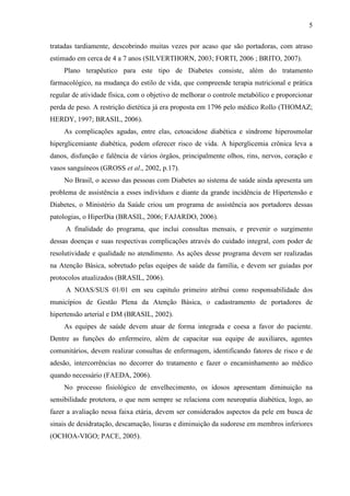 5
tratadas tardiamente, descobrindo muitas vezes por acaso que são portadoras, com atraso
estimado em cerca de 4 a 7 anos (SILVERTHORN, 2003; FORTI, 2006 ; BRITO, 2007).
Plano terapêutico para este tipo de Diabetes consiste, além do tratamento
farmacológico, na mudança do estilo de vida, que compreende terapia nutricional e prática
regular de atividade física, com o objetivo de melhorar o controle metabólico e proporcionar
perda de peso. A restrição dietética já era proposta em 1796 pelo médico Rollo (THOMAZ;
HERDY, 1997; BRASIL, 2006).
As complicações agudas, entre elas, cetoacidose diabética e síndrome hiperosmolar
hiperglicemiante diabética, podem oferecer risco de vida. A hiperglicemia crônica leva a
danos, disfunção e falência de vários órgãos, principalmente olhos, rins, nervos, coração e
vasos sanguíneos (GROSS et al., 2002, p.17).
No Brasil, o acesso das pessoas com Diabetes ao sistema de saúde ainda apresenta um
problema de assistência a esses indivíduos e diante da grande incidência de Hipertensão e
Diabetes, o Ministério da Saúde criou um programa de assistência aos portadores dessas
patologias, o HiperDia (BRASIL, 2006; FAJARDO, 2006).
A finalidade do programa, que inclui consultas mensais, e prevenir o surgimento
dessas doenças e suas respectivas complicações através do cuidado integral, com poder de
resolutividade e qualidade no atendimento. As ações desse programa devem ser realizadas
na Atenção Básica, sobretudo pelas equipes de saúde da família, e devem ser guiadas por
protocolos atualizados (BRASIL, 2006).
A NOAS/SUS 01/01 em seu capitulo primeiro atribui como responsabilidade dos
municípios de Gestão Plena da Atenção Básica, o cadastramento de portadores de
hipertensão arterial e DM (BRASIL, 2002).
As equipes de saúde devem atuar de forma integrada e coesa a favor do paciente.
Dentre as funções do enfermeiro, além de capacitar sua equipe de auxiliares, agentes
comunitários, devem realizar consultas de enfermagem, identificando fatores de risco e de
adesão, intercorrências no decorrer do tratamento e fazer o encaminhamento ao médico
quando necessário (FAEDA, 2006).
No processo fisiológico de envelhecimento, os idosos apresentam diminuição na
sensibilidade protetora, o que nem sempre se relaciona com neuropatia diabética, logo, ao
fazer a avaliação nessa faixa etária, devem ser considerados aspectos da pele em busca de
sinais de desidratação, descamação, lisuras e diminuição da sudorese em membros inferiores
(OCHOA-VIGO; PACE, 2005).
 