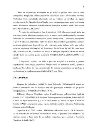 6
Entre os diagnósticos relacionados ao pé diabético, pode-se citar entre os mais
corriqueiros: Integridade cutânea prejudicada relacionada com a insuficiência vascular;
Mobilidade física prejudicada relacionada com as restrições de atividade do regime
terapêutico e da dor; Nutrição desequilibrada: menor que os requisitos corporais, relacionada
com a necessidade aumentada de nutrientes que promovem a cura da ferida, entre outros
(BRUNNER; SUDDART, 2005).
Na teoria do autocuidado, o foco é reconhecer o individuo como aquele capaz de
exercer o controle sobre seu tratamento e sobre si mesmo, participando da decisão, que deve
considerar seu conhecimento, suas crenças, valores e motivações. O enfermeiro desempenha
o papel de educador, intervindo a partir dos déficits de autocuidado que encontrar. Entre os
programas educacionais desenvolvidos pelo enfermeiro, estão inclusas ações que podem
reduzir o surgimento de lesões nos pés de pacientes diabéticos em até 50% dos casos, entre
elas, o exame dos pés, a classifica do risco e a educação terapêutica, eficaz por mudar
atitudes tanto no paciente quanto na família (COELHO; SILVA, 2006; COSSON et al.
2005).
É importante envolver em todo o processo terapêutico a família e pessoas
significativas, como amigos, objetivando fornecer apoio aos portadores de DM, quanto às
mudanças dos hábitos de vida, administração de insulina, entendimento da patologia e
melhor adesão as condutas de autocuidado (NUNES et al. 2006).
METODOLOGIA
O estudo foi realizado na Unidade de Saúde da Família (USF) Coqueiral, situada no
bairro da Imbiribeira, zona sul da cidade do Recife, pertencente ao Distrito VI, que possui
uma população de 46.471 habitantes (IBGE, 2010).
O Distrito VI possui 39 unidades básicas de saúde atuando na Estratégia de Saúde da
Família (ESF) e 02 unidades de Policlínicas, distribuídos em oito territórios. Possui ainda 02
Centros de Apoio Psicossocial (CAPS) e cinco equipes do Núcleo de Apoio à Saúde da
Família (NASF). Completam a rede de suporte à atenção primária o Programa Academia da
Cidade e projeto ReHabitar.
Segundo o SIAB, 2010, cerca de 1.919 famílias estão cadastradas na USF de Coqueiral,
ao ser atendido por um médico na unidade de saúde, os pacientes com hipertensão ou
diabetes passam a fazer parte de um cadastro específico, que é enviado à Secretaria
Municipal de Saúde (SMS).
 