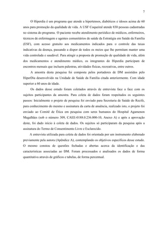 7
O Hiperdia é um programa que atende a hipertensos, diabéticos e idosos acima de 60
anos para promoção da qualidade de vida. A USF Coqueiral atende 830 pessoas cadastradas
no sistema do programa. O paciente recebe atendimento periódico de médicos, enfermeiros,
técnicos de enfermagem e agentes comunitários de saúde da Estratégia em Saúde da Família
(ESF), com acesso gratuito aos medicamentos indicados para o controle das taxas
indicativas da doença, passando a dispor de todos os meios que lhe permitam manter uma
vida controlada e saudável. Para atingir a proposta de promoção de qualidade de vida, além
dos medicamentos e atendimento médico, os integrantes do Hiperdia participam de
encontros mensais que incluem palestras, atividades físicas, recreativas, entre outros.
A amostra desta pesquisa foi composta pelos portadores de DM assistidos pelo
HiperDia desenvolvido na Unidade de Saúde da Família citada anteriormente. Com idade
superior a 60 anos de idade.
Os dados desse estudo foram coletados através de entrevista face a face com os
sujeitos participantes da amostra. Para coleta de dados foram respeitados os seguintes
passos: Inicialmente o projeto de pesquisa foi enviado para Secretaria de Saúde do Recife,
para conhecimento do mesmo e assinatura da carta de anuência, realizado isto, o projeto foi
enviado ao Comitê de Ética em pesquisa com seres humanos do Hospital Agamenon
Magalhães (sob o número 309, CAEE-0188.0.236.000-10, Anexo A) e após a aprovação
deste, foi dado início à coleta de dados. Os sujeitos só participaram da pesquisa após a
assinatura do Termo de Consentimento Livre e Esclarecido.
A entrevista utilizada para coleta de dados foi orientada por um instrumento elaborado
previamente pela autora (Apêndice A), contemplando os objetivos específicos desse estudo.
O mesmo constou de questões fechadas e abertas acerca da identificação e das
características associadas ao DM. Foram processados e analisados os dados de forma
quantitativa através de gráficos e tabelas, de forma percentual.
 