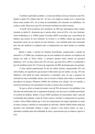 9
Conforme explicitado na tabela 1, a maior prevalência é do sexo feminino com 62%.
Quanto à idade 32% tinham entre 60 - 65 anos. Em relação ao estado civil, a maioria dos
idosos eram casados 36%. Ao se tratar da escolaridade, 26% disseram ser analfabetos. Ao
avaliar a renda, observou-se que 52% da amostra recebiam um salário mínimo.
O perfil sócio-econômico dos portadores de DM que participaram desse estudo,
ilustrado na tabela 01, demonstra que a maioria deles, cerca de 62%, é do sexo feminino.
Tanto Goldenberg et al. (2003) quanto Cavinatto (2003) concordam que a prevalência do
diabetes seja mesmo no sexo feminino. Já Tavares et. al (2008), relatam que apesar dos
percentuais serem em sua maioria do sexo feminino , esse resultado pode estar mascarado
pelo fato das mulheres se cuidarem mais e comparecerem em maior número as consultas
médicas.
Quanto a idade, a amostra foi bastante diversificada, comprovando a opinião de
Sartorelli et al (2006) que consideram que há uma tendência de aumento na freqüência da
doença em todas as faixas etárias. A pesquisa apontou maior número de pacientes
diabéticos, 32%, na faixa etária entre 60 e 65 anos, que para Silva (2001) é considerada o
pico de incidência (entre 50 e 70 anos) do surgimento do DM, declinando após esse período.
A faixa salarial predominante foi até um salário mínimo, representando 52% dos
entrevistados, em seguida dos que possuem renda menor que um salário, ou seja, 16% dos
diabéticos. Este perfil de renda caracterizou a localidade, uma vez que a pesquisa foi
realizada em uma comunidade carente, mas no tocante á relação entre renda e o aumento da
prevalência da doença, Modeneze (2004) não confirma essa relação. Em sua opinião, a
ocorrência da doença vem aumentando em todas as classes sócio-econômicas.
No que se refere ao tempo de estudo, cerca de 26% da amostra é de analfabeto. Este
fato não esta relacionado com o surgimento da doença, mas sim com os cuidados pertinentes
no controle do diabetes. Barbui e Cocco (2002) acreditam ser interessantes saber o grau de
escolaridade para planejar a ação de forma correta e facilitar a compreensão do paciente.
Coelho e Silva (2006) relatam que o nível de conhecimento tem papel importante no modo
de tratar a doença e interfere no autocuidado do individuo. Alberte (2004) lembra ainda que
pacientes mal informados tendem a negar a doença e tem muitos medos, ou seja, a
ignorância contribui para uma infinidade de mitos e preconceitos que só tendem a agravar o
caso.
 