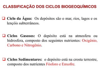 CLASSIFICAÇÃO DOS CICLOS BIOGEOQUÍMICOS
 Ciclo da Água: Os depósitos são o mar, rios, lagos e os
lençóis subterrâneos.
 Ciclos Gasosos: O depósito está na atmosfera ou
hidrosfera, composto dos seguintes nutrientes: Oxigênio,
Carbono e Nitrogênio.
 Ciclos Sedimentares: o depósito está na crosta terrestre,
composto dos nutrientes Fósforo e Enxofre.
 