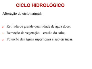 CICLO HIDROLÓGICO
Alteração do ciclo natural:
 Retirada de grande quantidade de água doce;
 Remoção da vegetação – erosão do solo;
 Poluição das águas superficiais e subterrâneas.
 