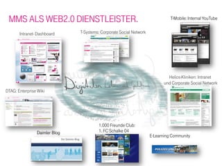 MMS ALS WEB2.0 DIENSTLEISTER.                                                 T-Mobile: Internal YouTube


       Intranet- Dashboard     T-Systems: Corporate Social Network




                                                                              Helios-Kliniken: Intranet
                                                                            und Corporate Social Network
DTAG: Enterprise Wiki




                                        1.000 Freunde Club:
                Daimler Blog            1. FC Schalke 04
                                                                     E-Learning Community
 