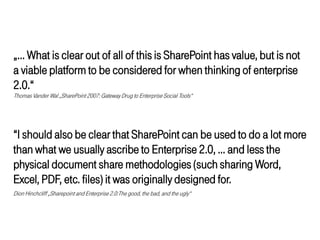 „… What is clear out of all of this is SharePoint has value, but is not
a viable platform to be considered for when thinking of enterprise
2.0.“
Thomas Vander Wal „SharePoint 2007: Gateway Drug to Enterprise Social Tools“




“I should also be clear that SharePoint can be used to do a lot more
than what we usually ascribe to Enterprise 2.0, … and less the
physical document share methodologies (such sharing Word,
Excel, PDF, etc. files) it was originally designed for.
Dion Hinchcliff „Sharepoint and Enterprise 2.0:The good, the bad, and the ugly“
 