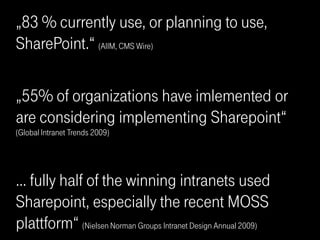 „83 % currently use, or planning to use,
SharePoint.“ (AIIM, CMS Wire)

„55% of organizations have imlemented or
are considering implementing Sharepoint“
(Global Intranet Trends 2009)




… fully half of the winning intranets used
Sharepoint, especially the recent MOSS
plattform“ (Nielsen Norman Groups Intranet Design Annual 2009)
 