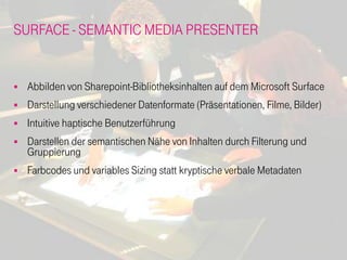 SURFACE - SEMANTIC MEDIA PRESENTER


   Abbilden von Sharepoint-Bibliotheksinhalten auf dem Microsoft Surface
   Darstellung verschiedener Datenformate (Präsentationen, Filme, Bilder)
   Intuitive haptische Benutzerführung
   Darstellen der semantischen Nähe von Inhalten durch Filterung und
    Gruppierung
   Farbcodes und variables Sizing statt kryptische verbale Metadaten
 