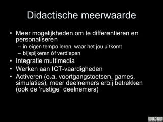 Didactische meerwaarde Meer mogelijkheden om te differentiëren en personaliseren in eigen tempo leren, waar het jou uitkomt bijspijkeren òf verdiepen Integratie multimedia Werken aan ICT-vaardigheden Activeren (o.a. voortgangstoetsen, games, simulaties); meer deelnemers erbij betrekken (ook de ‘rustige” deelnemers) 