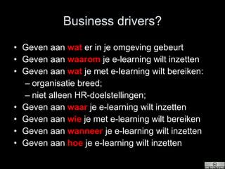 Business drivers? Geven aan  wat  er in je omgeving gebeurt  Geven aan  waarom  je e-learning wilt inzetten Geven aan  wat  je met e-learning wilt bereiken: organisatie breed; niet alleen HR-doelstellingen; Geven aan  waar  je e-learning wilt inzetten Geven aan  wie  je met e-learning wilt bereiken Geven aan  wanneer  je e-learning wilt inzetten Geven aan  hoe  je e-learning wilt inzetten 
