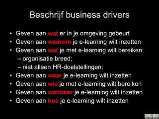 Beschrijf business drivers Geven aan  wat  er in je omgeving gebeurt  Geven aan  waarom  je e-learning wilt inzetten Geven aan  wat  je met e-learning wilt bereiken: organisatie breed; niet alleen HR-doelstellingen; Geven aan  waar  je e-learning wilt inzetten Geven aan  wie  je met e-learning wilt bereiken Geven aan  wanneer  je e-learning wilt inzetten Geven aan  hoe  je e-learning wilt inzetten 