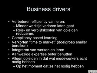 ‘ Business drivers’ Verbeteren efficiency van leren:  Minder werktijd verloren laten gaat Reis- en verblijfskosten van opleiden reduceren. Compliancy based learning Verkorten “time to market” (doelgroep sneller bereiken) Integreren van werken en leren Aanwezige expertise beter benutten Alleen opleiden in dat wat medewerkers echt nodig hebben Op het moment dat ze het nodig hebben 