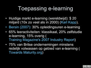 Toepassing e-learning Huidige markt e-learning (wereldwijd): $ 20 miljard (10x zo veel als in 2000) ( Karl  Kapp ). Bersin  (2007):  30% opleidingsuren e-learning 65% leeractiviteiten: klassikaal, 20% zelfstudie e-learning, 15% overig ( Training Magazine's 2007 Industry Report ) 75% van Britse ondernemingen minstens redelijk volwassen op gebied van e-learning ( Towards  Maturity.org ) 