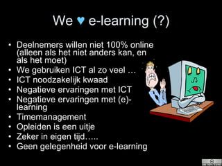 We  ♥   e-learning (?) Deelnemers willen niet 100% online (alleen als het niet anders kan, en als het moet) We gebruiken ICT al zo veel … ICT noodzakelijk kwaad Negatieve ervaringen met ICT Negatieve ervaringen met (e)-learning Timemanagement Opleiden is een uitje Zeker in eigen tijd….. Geen gelegenheid voor e-learning 