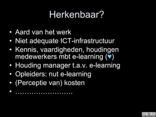 Herkenbaar?  Aard van het werk Niet adequate ICT-infrastructuur Kennis, vaardigheden, houdingen medewerkers mbt e-learning ( ♥ ) Houding manager t.a.v. e-learning Opleiders: nut e-learning (Perceptie van) kosten …………………… . 