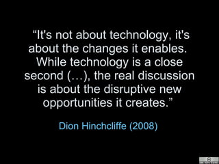 “ It's not about technology, it's about the changes it enables.  While technology is a close second (…), the real discussion is about the disruptive new opportunities it creates.”  Dion  Hinchcliffe  (2008)   