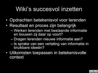 Wiki’s succesvol inzetten Opdrachten betekenisvol voor lerenden Resultaat en proces zijn belangrijk Werken lerenden met bestaande informatie en bouwen zij daar op voort?  Dragen lerenden nieuwe informatie aan?  Is sprake van een vertaling van informatie in bruikbare ideeën?  Uitkomsten toepassen in betekenisvolle context  