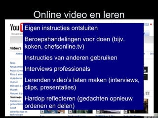 Online video en leren Eigen instructies ontsluiten  Beroepshandelingen voor doen (bijv. koken, chefsonline.tv) Instructies van anderen gebruiken Interviews professionals Lerenden video’s laten maken (interviews, clips, presentaties) Hardop reflecteren (gedachten opnieuw ordenen en delen) 