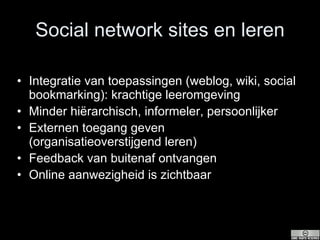 Social network sites en leren Integratie van toepassingen (weblog, wiki, social bookmarking): krachtige leeromgeving Minder hiërarchisch, informeler, persoonlijker Externen toegang geven (organisatieoverstijgend leren) Feedback van buitenaf ontvangen Online aanwezigheid is zichtbaar 