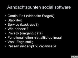 Aandachtspunten social software Continuïteit (videosite Stage6) Stabiliteit Service (back-ups?) Wie beheert? Privacy (omgang data) Functionaliteiten niet altijd optimaal Vaak Engelstalig Passen niet altijd bij organisatie 
