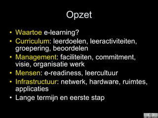 Opzet Waartoe  e-learning? Curriculum : leerdoelen, leeractiviteiten, groepering, beoordelen Management : faciliteiten, commitment, visie, organisatie werk Mensen : e-readiness, leercultuur Infrastructuur : netwerk, hardware, ruimtes, applicaties Lange termijn en eerste stap 
