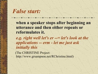 False start:
when a speaker stops after beginning an
utterance and then either repeats or
reformulates it.
e.g. right well let's er --= let's look at the
applications -- erm - let me just ask
initially this
(The CHRISTINE Project:
http://www.grsampson.net/RChristine.html)

 