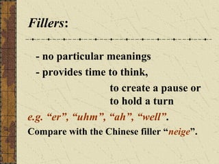 Fillers:
- no particular meanings
- provides time to think,
to create a pause or
to hold a turn
e.g. “er”, “uhm”, “ah”, “well”.
Compare with the Chinese filler “neige”.

 