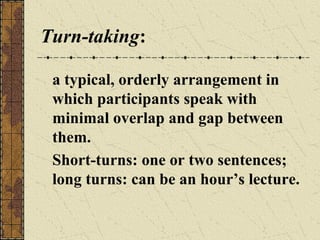 Turn-taking:
a typical, orderly arrangement in
which participants speak with
minimal overlap and gap between
them.
Short-turns: one or two sentences;
long turns: can be an hour’s lecture.

 