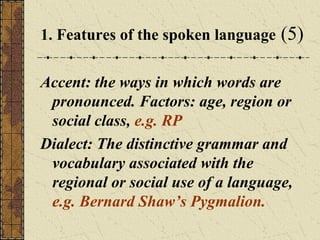 1. Features of the spoken language

(5)

Accent: the ways in which words are
pronounced. Factors: age, region or
social class, e.g. RP
Dialect: The distinctive grammar and
vocabulary associated with the
regional or social use of a language,
e.g. Bernard Shaw’s Pygmalion.

 