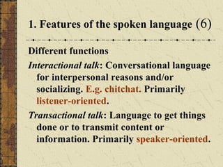 1. Features of the spoken language

(6)

Different functions
Interactional talk: Conversational language
for interpersonal reasons and/or
socializing. E.g. chitchat. Primarily
listener-oriented.
Transactional talk: Language to get things
done or to transmit content or
information. Primarily speaker-oriented.

 