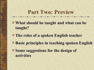 Part Two: Preview
What should be taught and what can be
taught?
The roles of a spoken English teacher
Basic principles in teaching spoken English
Some suggestions for the design of
activities

 
