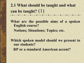 2.1 What should be taught and what
can be taught? (1)
What are the possible aims of a spoken
English course?
Notions; Situations; Topics; etc.
Which spoken model should we present to
our students?
RP or a standard American accent?

 
