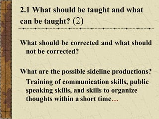 2.1 What should be taught and what
can be taught? (2)
What should be corrected and what should
not be corrected?
What are the possible sideline productions?
Training of communication skills, public
speaking skills, and skills to organize
thoughts within a short time…

 
