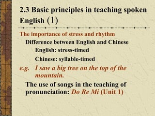 2.3 Basic principles in teaching spoken
English (1)
The importance of stress and rhythm
Difference between English and Chinese
English: stress-timed
Chinese: syllable-timed

e.g. I saw a big tree on the top of the
mountain.
The use of songs in the teaching of
pronunciation: Do Re Mi (Unit 1)

 