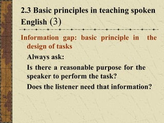 2.3 Basic principles in teaching spoken
English (3)
Information gap: basic principle in the
design of tasks
Always ask:
Is there a reasonable purpose for the
speaker to perform the task?
Does the listener need that information?

 