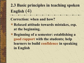 2.3 Basic principles in teaching spoken
English (4)
Correction: when and how?
Relaxed attitude towards mistakes, esp.
at the beginning.
Beginning of a semester: establishing a
good rapport with the students; help
learners to build confidence in speaking
in English

 