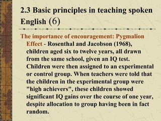 2.3 Basic principles in teaching spoken
English (6)
The importance of encouragement: Pygmalion
Effect - Rosenthal and Jacobson (1968),
children aged six to twelve years, all drawn
from the same school, given an IQ test.
Children were then assigned to an experimental
or control group. When teachers were told that
the children in the experimental group were
"high achievers", these children showed
significant IQ gains over the course of one year,
despite allocation to group having been in fact
random.

 