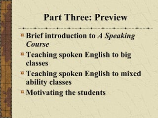 Part Three: Preview
Brief introduction to A Speaking
Course
Teaching spoken English to big
classes
Teaching spoken English to mixed
ability classes
Motivating the students

 