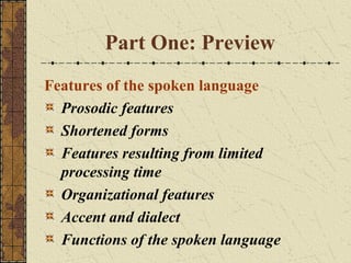 Part One: Preview
Features of the spoken language
Prosodic features
Shortened forms
Features resulting from limited
processing time
Organizational features
Accent and dialect
Functions of the spoken language

 