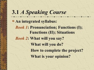 3.1 A Speaking Course
An integrated syllabus:
Book 1: Pronunciation; Functions (I);
Functions (II); Situations
Book 2: What will you say?
What will you do?
How to complete the project?
What is your opinion?

 