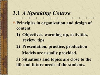 3.1 A Speaking Course
Principles in organization and design of
content
1) Objectives, warming-up, activities,
review, tips
2) Presentation, practice, production
Models are usually provided.
3) Situations and topics are close to the
life and future needs of the students.

 