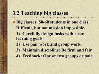 3.2 Teaching big classes
Big classes: 50-60 students in one class
Difficult, but not mission impossible.
1) Carefully design tasks with clear
learning goals
2) Use pair work and group work
3) Maintain discipline: Be firm and fair
4) Feedback: One or two groups or pair

 
