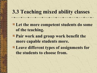 3.3 Teaching mixed ability classes
Let the more competent students do some
of the teaching.
Pair work and group work benefit the
more capable students more.
Leave different types of assignments for
the students to choose from.

 